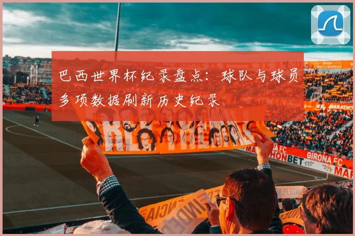 巴西世界杯纪录盘点:球队与球员多项数据刷新历史纪录