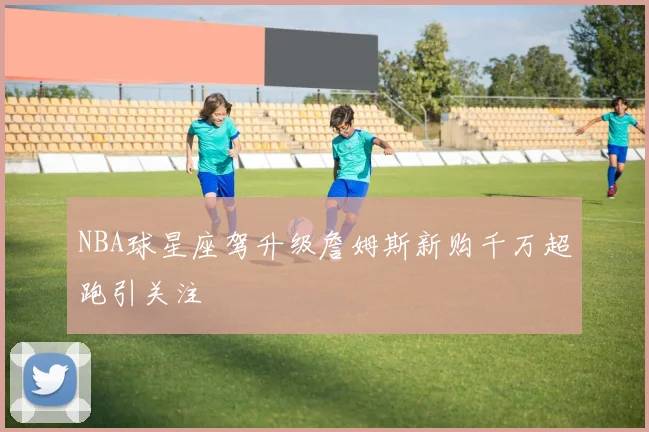 NBA球星座驾升级詹姆斯新购千万超跑引关注