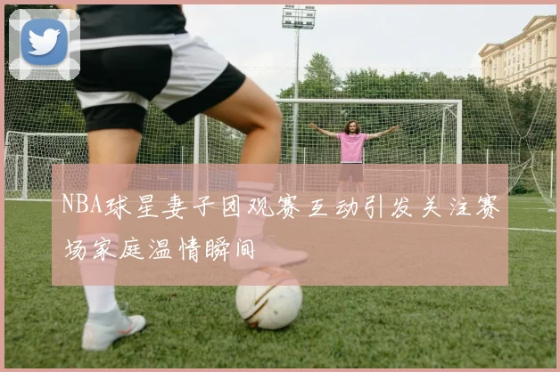 NBA球星妻子团观赛互动引发关注赛场家庭温情瞬间
