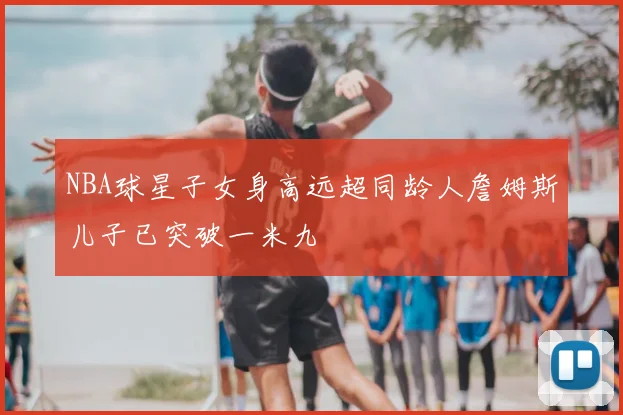 NBA球星子女身高远超同龄人詹姆斯儿子已突破一米九