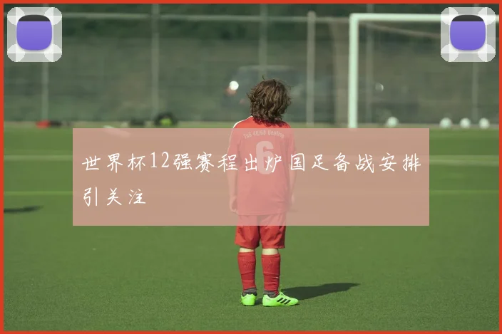 世界杯12强赛程出炉国足备战安排引关注