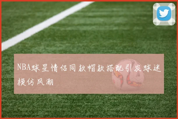 NBA球星情侣同款帽款搭配引发球迷模仿风潮