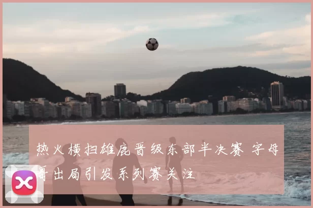 热火横扫雄鹿晋级东部半决赛 字母哥出局引发系列赛关注