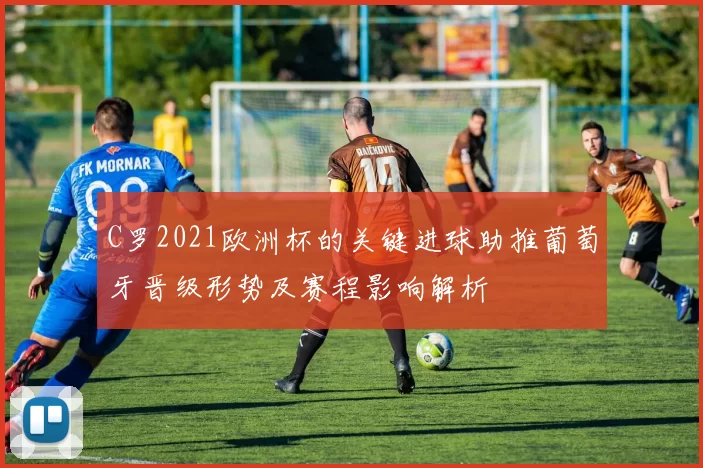 C罗2021欧洲杯的关键进球助推葡萄牙晋级形势及赛程影响解析
