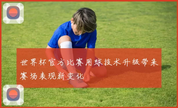 世界杯官方比赛用球技术升级带来赛场表现新变化