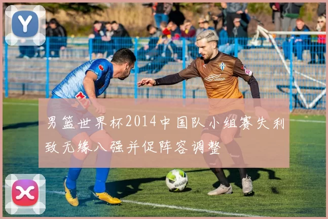 男篮世界杯2014中国队小组赛失利致无缘八强并促阵容调整