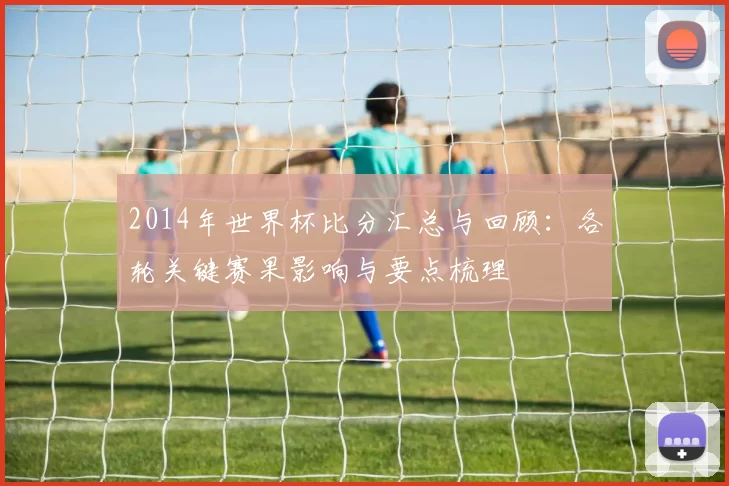 2014年世界杯比分汇总与回顾:各轮关键赛果影响与要点梳理