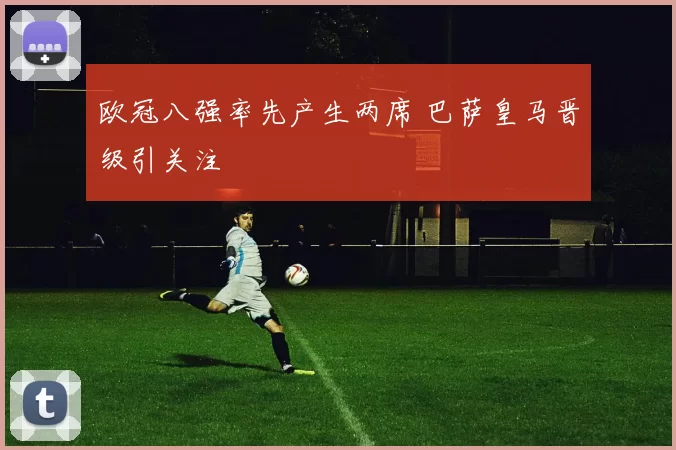 欧冠八强率先产生两席 巴萨皇马晋级引关注