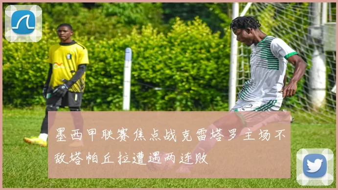 墨西甲联赛焦点战克雷塔罗主场不敌塔帕丘拉遭遇两连败