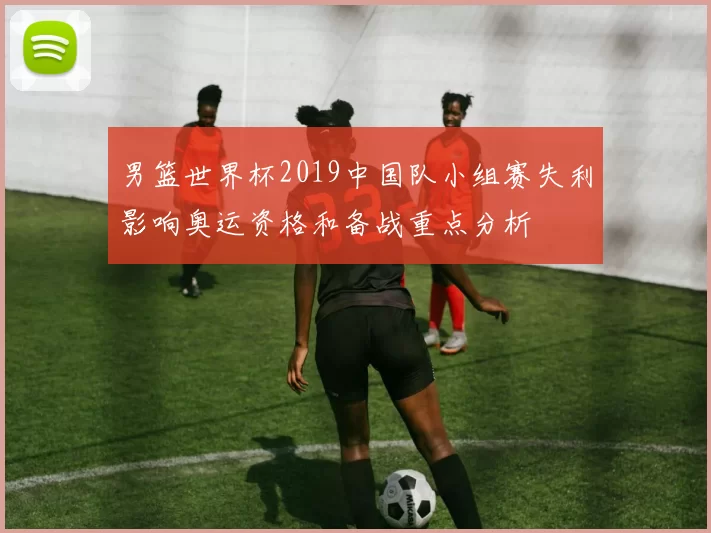 男篮世界杯2019中国队小组赛失利影响奥运资格和备战重点分析