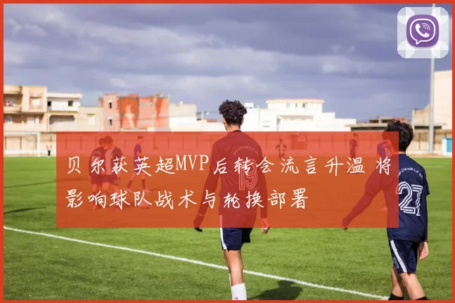 贝尔获英超MVP后转会流言升温 将影响球队战术与轮换部署