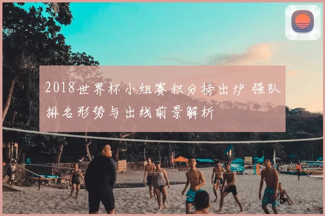 2018世界杯小组赛积分榜出炉 强队排名形势与出线前景解析