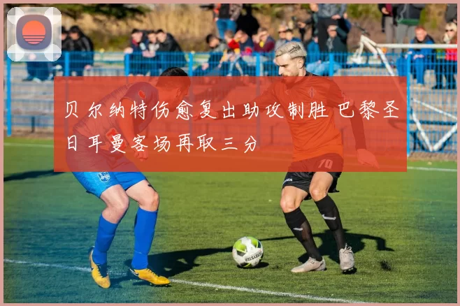 贝尔纳特伤愈复出助攻制胜 巴黎圣日耳曼客场再取三分