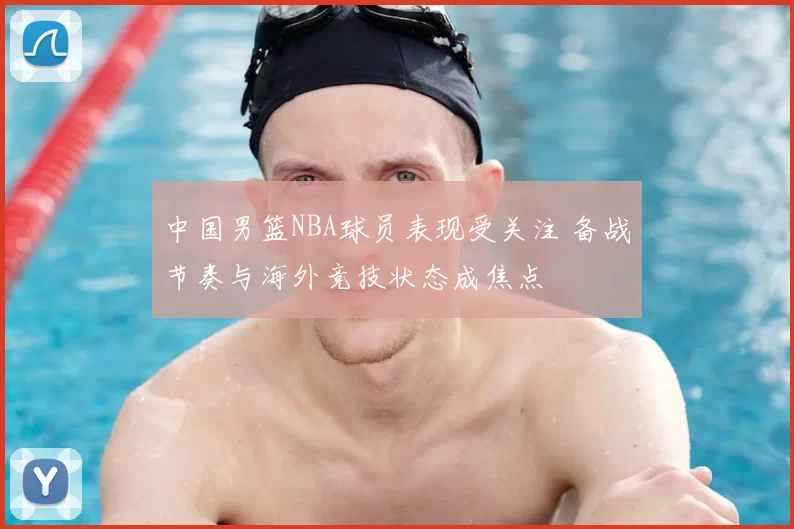 中国男篮NBA球员表现受关注 备战节奏与海外竞技状态成焦点