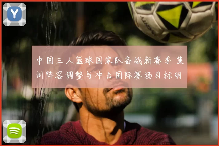 中国三人篮球国家队备战新赛季 集训阵容调整与冲击国际赛场目标明确