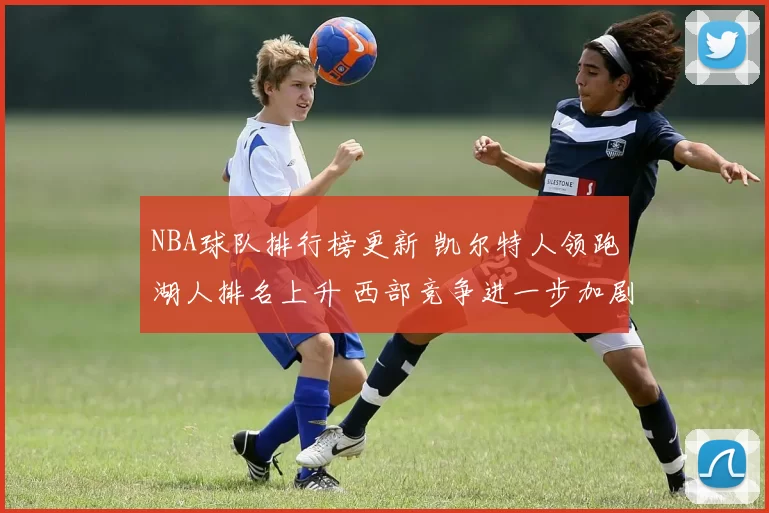 NBA球队排行榜更新 凯尔特人领跑湖人排名上升 西部竞争进一步加剧