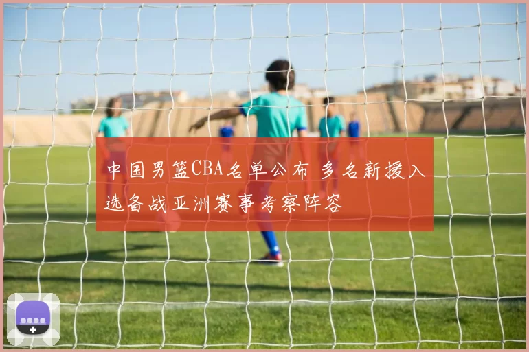 中国男篮CBA名单公布 多名新援入选备战亚洲赛事考察阵容