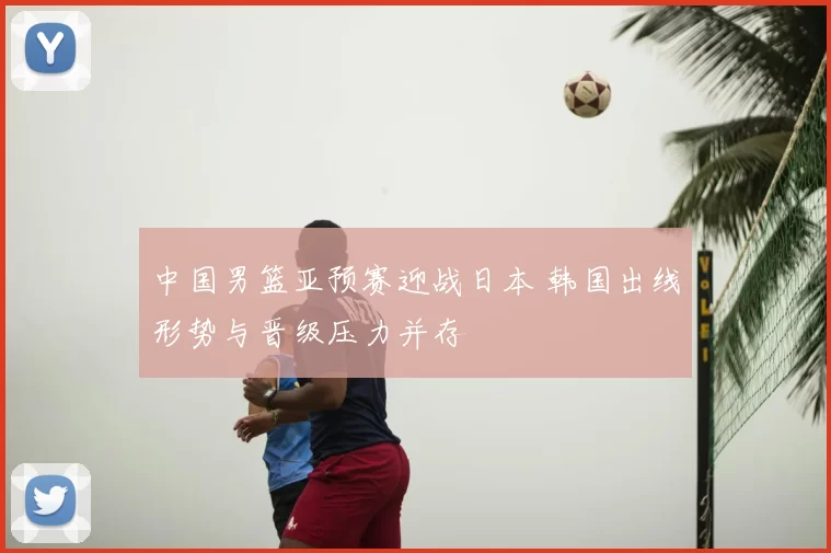 中国男篮亚预赛迎战日本 韩国出线形势与晋级压力并存