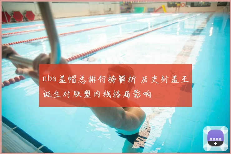 nba盖帽总排行榜解析 历史封盖王诞生对联盟内线格局影响
