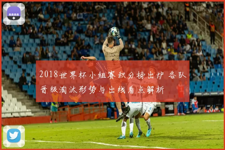 2018世界杯小组赛积分榜出炉 各队晋级淘汰形势与出线看点解析