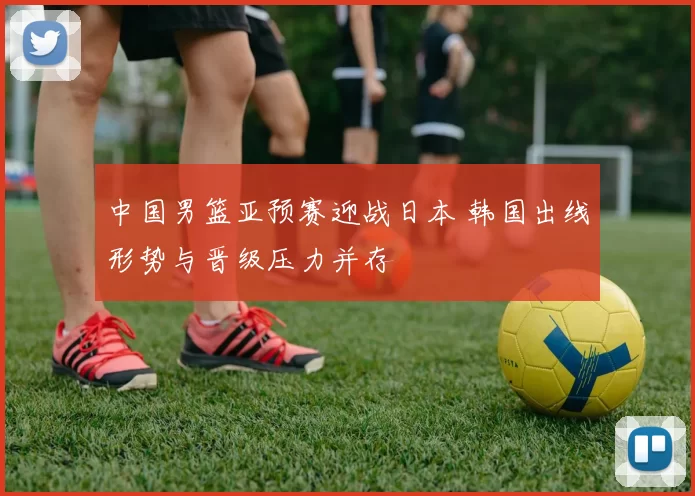 中国男篮亚预赛迎战日本 韩国出线形势与晋级压力并存