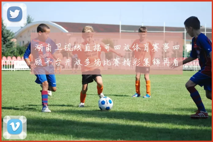 湖南卫视线直播可回放体育赛事回顾平台开放多场比赛精彩集锦再看便捷