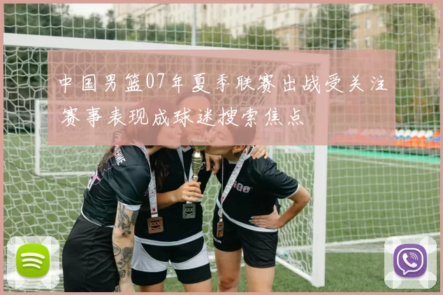 中国男篮07年夏季联赛出战受关注 赛事表现成球迷搜索焦点