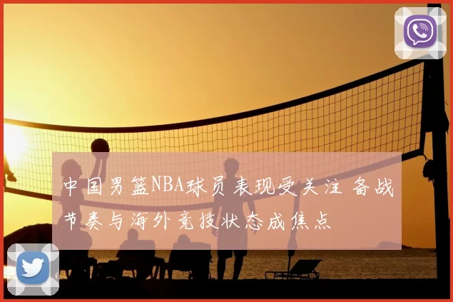 中国男篮NBA球员表现受关注 备战节奏与海外竞技状态成焦点