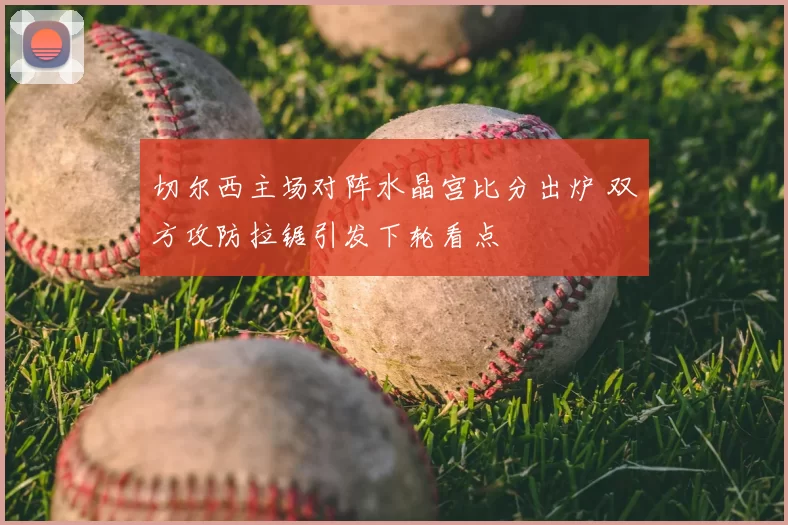 切尔西主场对阵水晶宫比分出炉 双方攻防拉锯引发下轮看点