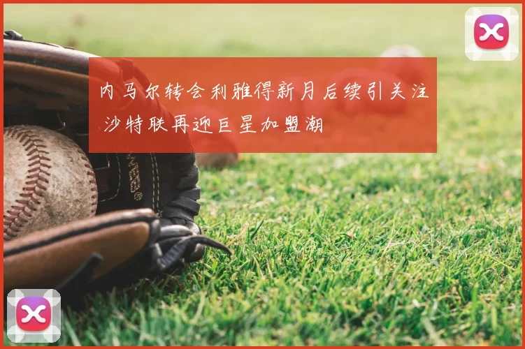 内马尔转会利雅得新月后续引关注 沙特联再迎巨星加盟潮