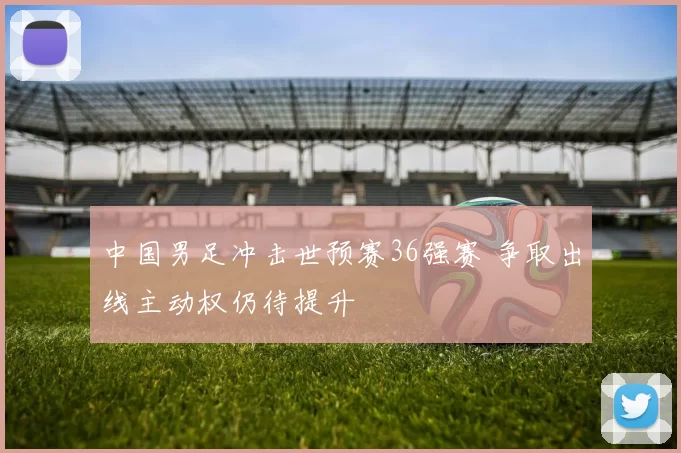中国男足冲击世预赛36强赛 争取出线主动权仍待提升