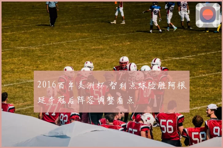 2016百年美洲杯 智利点球险胜阿根廷夺冠后阵容调整看点