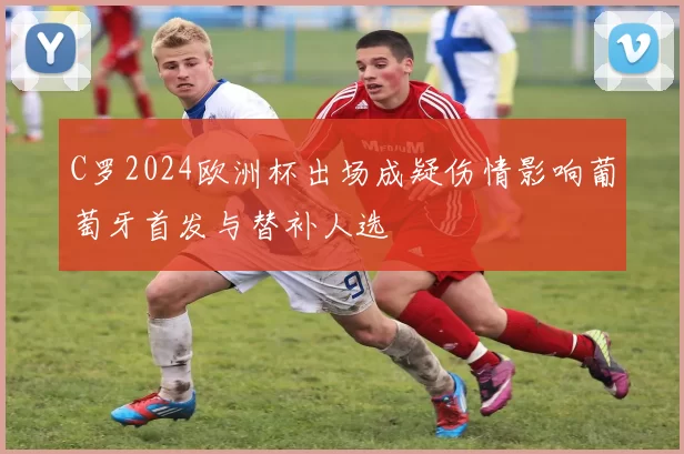 C罗2024欧洲杯出场成疑伤情影响葡萄牙首发与替补人选