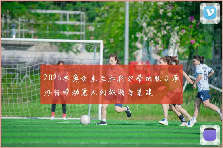 2026冬奥会米兰和科尔蒂纳联合承办将带动意大利旅游与基建