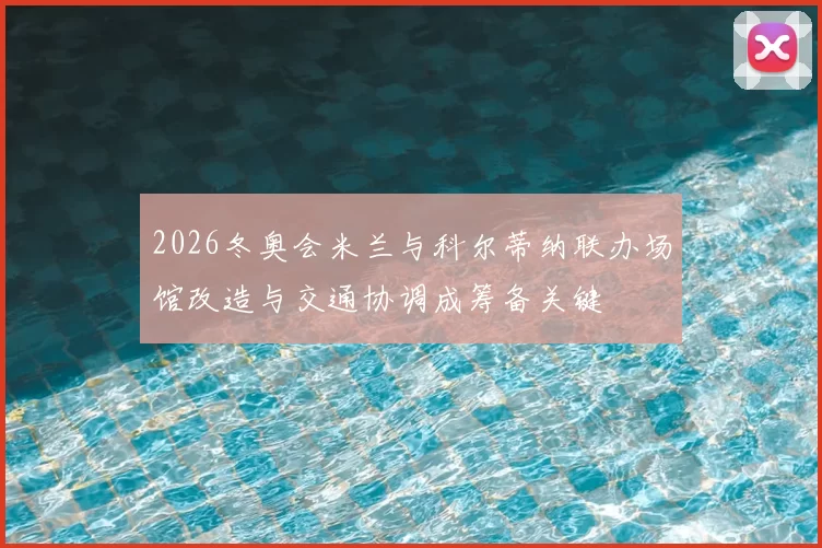 2026冬奥会米兰与科尔蒂纳联办场馆改造与交通协调成筹备关键