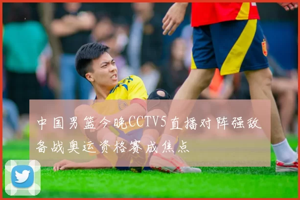 中国男篮今晚CCTV5直播对阵强敌 备战奥运资格赛成焦点