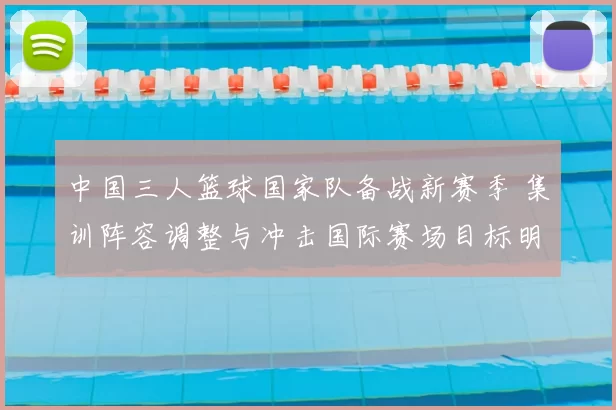 中国三人篮球国家队备战新赛季 集训阵容调整与冲击国际赛场目标明确