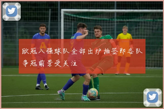 欧冠八强球队全部出炉抽签即各队争冠前景受关注